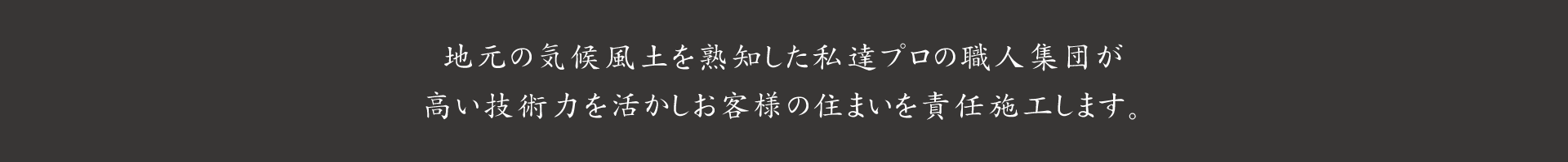 地元の気候風土を熟知した私達プロの職人集団が、高い技術力を活かしお客様の住まいを責任施行します。
