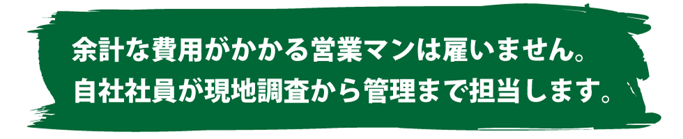 余計な費用がかかる営業マンは雇いません。自社社員が現地調査から管理まで担当します。